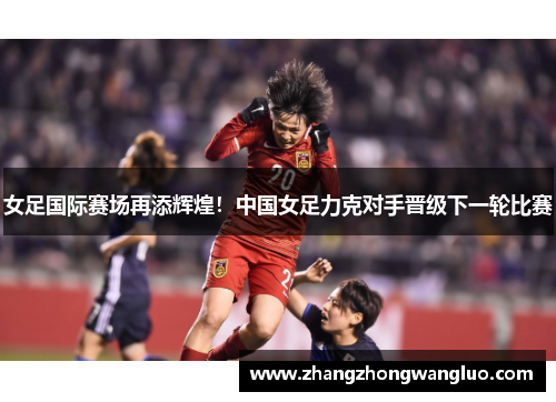 女足国际赛场再添辉煌！中国女足力克对手晋级下一轮比赛